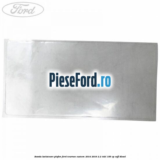 Banda izolatoare plafon Ford Tourneo Custom 2014-2018 2.2 TDCi 155 cp CVFF diesel