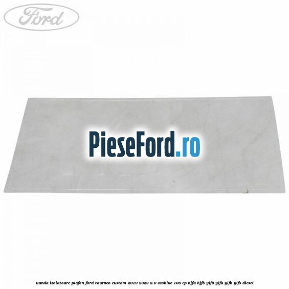 Banda izolatoare plafon Ford Tourneo Custom 2019-2023 2.0 EcoBlue 105 cp BJFA, BJFB, YLF6, YLFA, YLFB, YLFS diesel