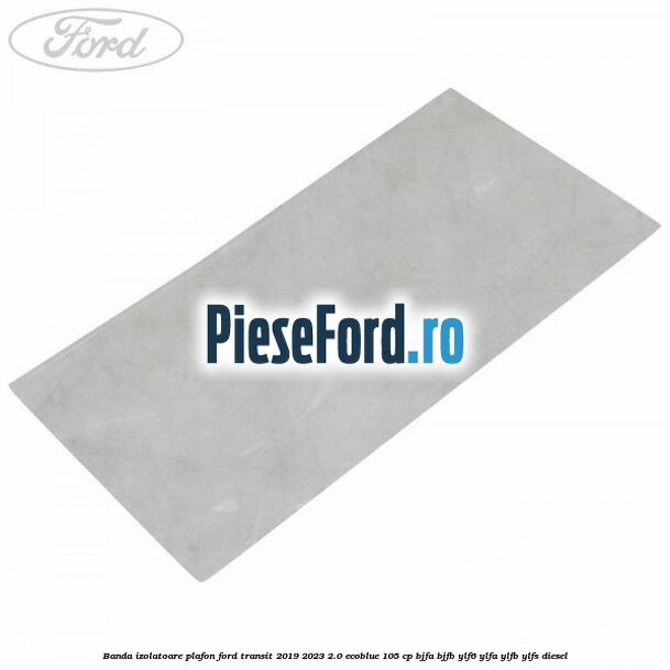 Banda izolatoare plafon Ford Transit 2019-2023 2.0 EcoBlue 105 cp BJFA, BJFB, YLF6, YLFA, YLFB, YLFS diesel