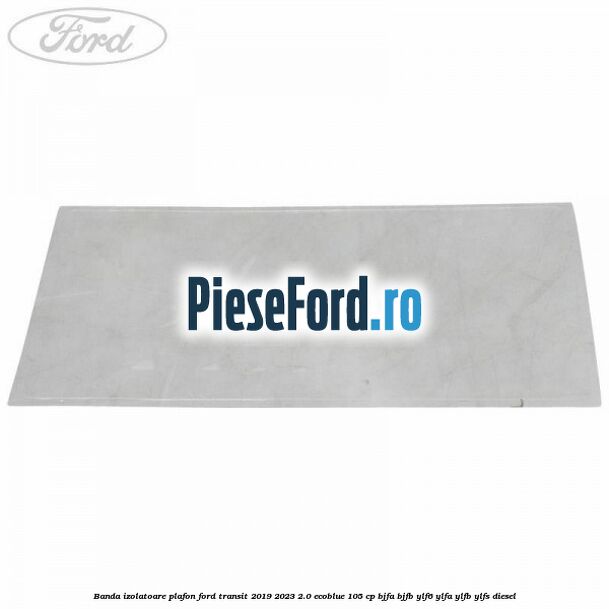 Banda izolatoare plafon Ford Transit 2019-2023 2.0 EcoBlue 105 cp BJFA, BJFB, YLF6, YLFA, YLFB, YLFS diesel