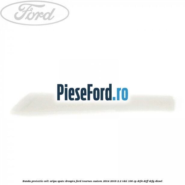 Banda protectie colt aripa spate dreapta Ford Tourneo Custom 2014-2018 2.2 TDCi 100 cp DRF4, DRFF, DRFG diesel