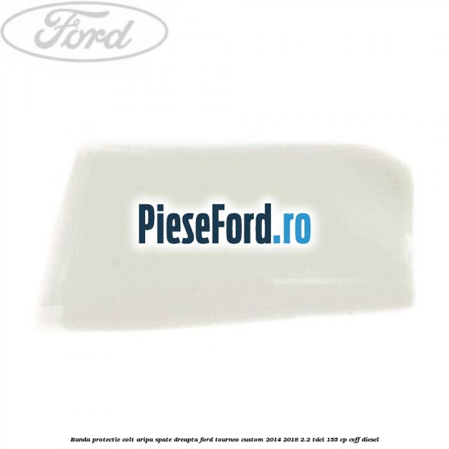 Banda protectie colt aripa spate dreapta Ford Tourneo Custom 2014-2018 2.2 TDCi 155 cp CVFF diesel