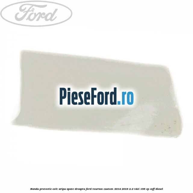 Banda protectie colt aripa spate dreapta Ford Tourneo Custom 2014-2018 2.2 TDCi 155 cp CVFF diesel