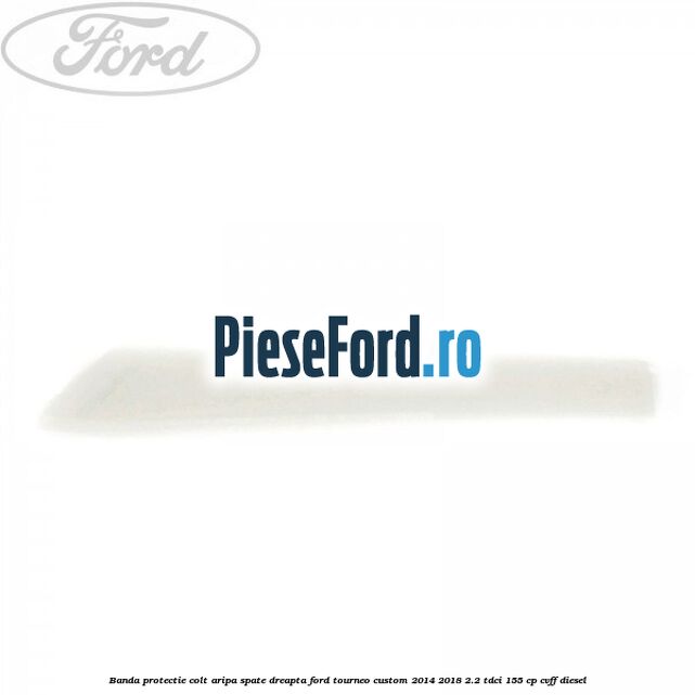 Banda protectie colt aripa spate dreapta Ford Tourneo Custom 2014-2018 2.2 TDCi 155 cp CVFF diesel