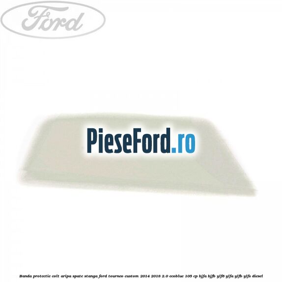 Banda protectie colt aripa spate stanga Ford Tourneo Custom 2014-2018 2.0 EcoBlue 105 cp Banda protectie colt aripa spate stanga Ford Tourneo Custom 2014-2018 2.0 EcoBlue 105 cp BJFA, BJFB, YLF6, YLFA, YLFB, YLFS diesel