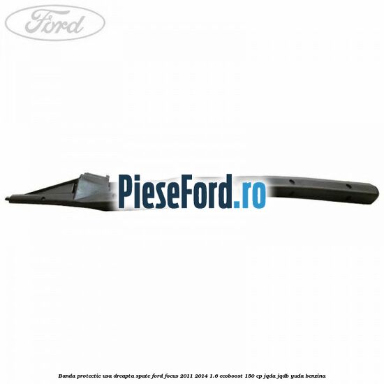 Banda protectie usa dreapta spate Ford Focus 2011-2014 1.6 EcoBoost 150 cp Banda protectie usa dreapta spate Ford Focus 2011-2014 1.6 EcoBoost 150 cp JQDA, JQDB, YUDA benzina