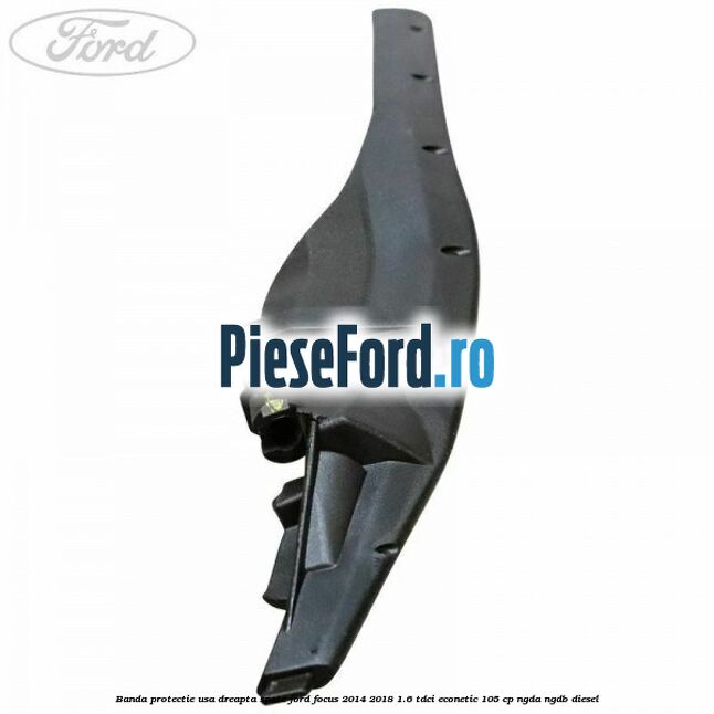 Banda protectie usa dreapta spate Ford Focus 2014-2018 1.6 TDCi ECOnetic 105 cp Banda protectie usa dreapta spate Ford Focus 2014-2018 1.6 TDCi ECOnetic 105 cp NGDA, NGDB diesel