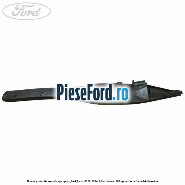 Banda protectie usa stanga spate Ford Focus 2011-2014 1.0 EcoBoost 125 cp M1DA, M1DC, M1DD benzina