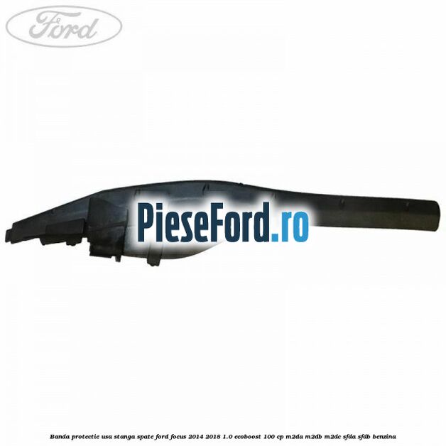 Banda protectie usa stanga spate Ford Focus 2014-2018 1.0 EcoBoost 100 cp M2DA, M2DB, M2DC, SFDA, SFDB benzina