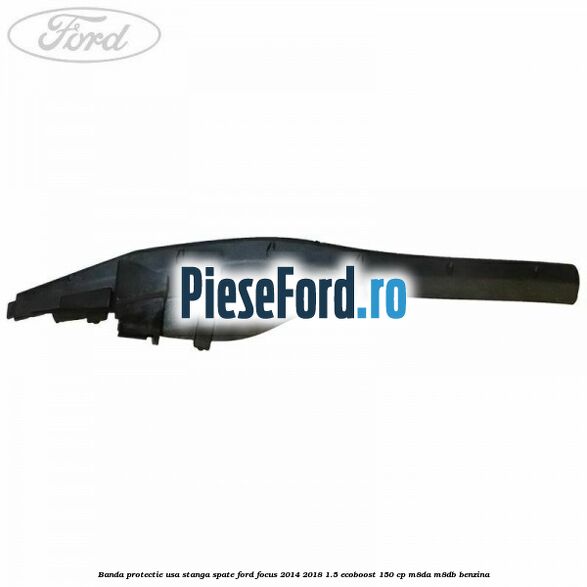Banda protectie usa stanga spate Ford Focus 2014-2018 1.5 EcoBoost 150 cp Banda protectie usa stanga spate Ford Focus 2014-2018 1.5 EcoBoost 150 cp M8DA, M8DB benzina