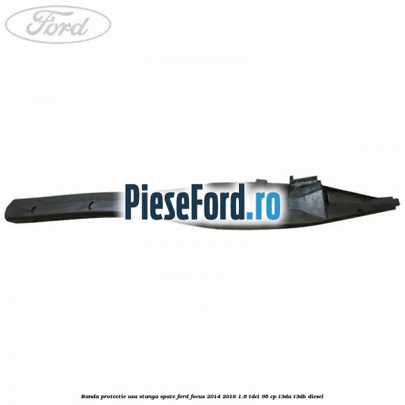Banda protectie usa stanga spate Ford Focus 2014-2018 1.6 TDCi 95 cp Banda protectie usa stanga spate Ford Focus 2014-2018 1.6 TDCi 95 cp T3DA, T3DB diesel