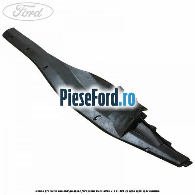 Banda protectie usa stanga spate Ford Focus 2014-2018 1.6 Ti 105 cp IQDA, IQDB, IQDC benzina