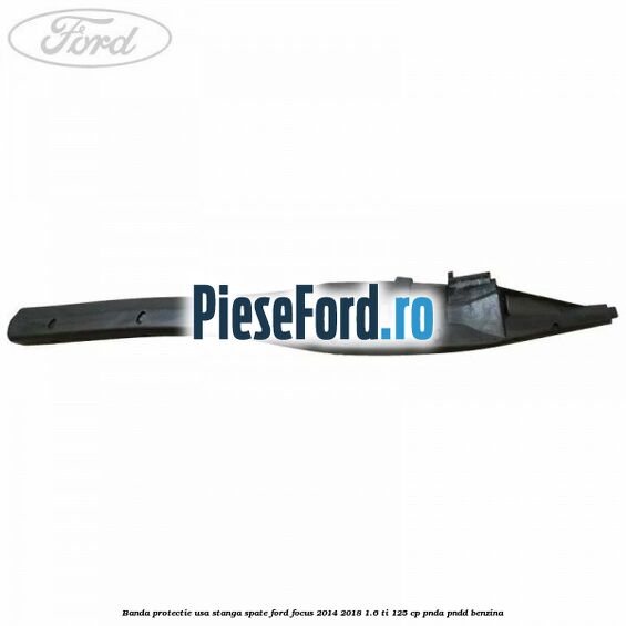 Banda protectie usa stanga spate Ford Focus 2014-2018 1.6 Ti 125 cp Banda protectie usa stanga spate Ford Focus 2014-2018 1.6 Ti 125 cp PNDA, PNDD benzina