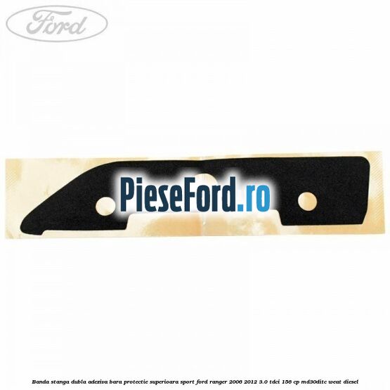Banda stanga dubla adeziva bara protectie superioara sport Ford Ranger 2006-2012 3.0 TDCi 156 cp MD30DITC, WEAT diesel