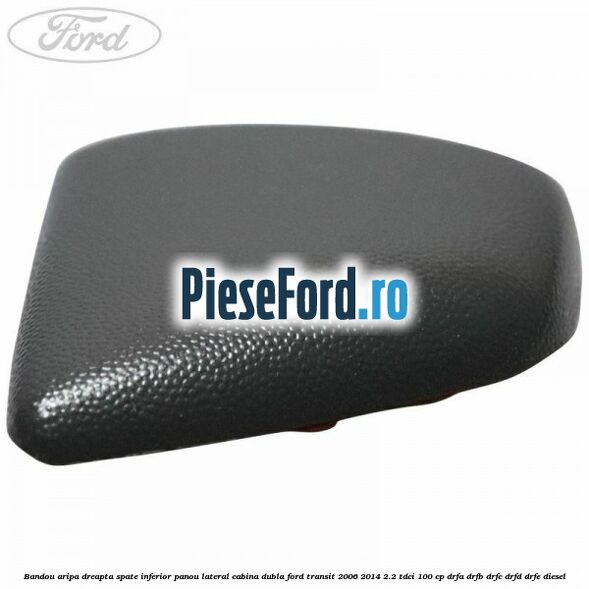Bandou aripa dreapta spate inferior panou lateral cabina dubla Ford Transit 2006-2014 2.2 TDCi 100 cp Bandou aripa dreapta spate inferior panou lateral cabina dubla Ford Transit 2006-2014 2.2 TDCi 100 cp DRFA, DRFB, DRFC, DRFD, DRFE diesel