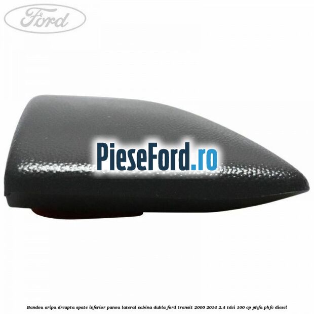 Bandou aripa dreapta spate inferior panou lateral cabina dubla Ford Transit 2006-2014 2.4 TDCi 100 cp Bandou aripa dreapta spate inferior panou lateral cabina dubla Ford Transit 2006-2014 2.4 TDCi 100 cp PHFA, PHFC diesel