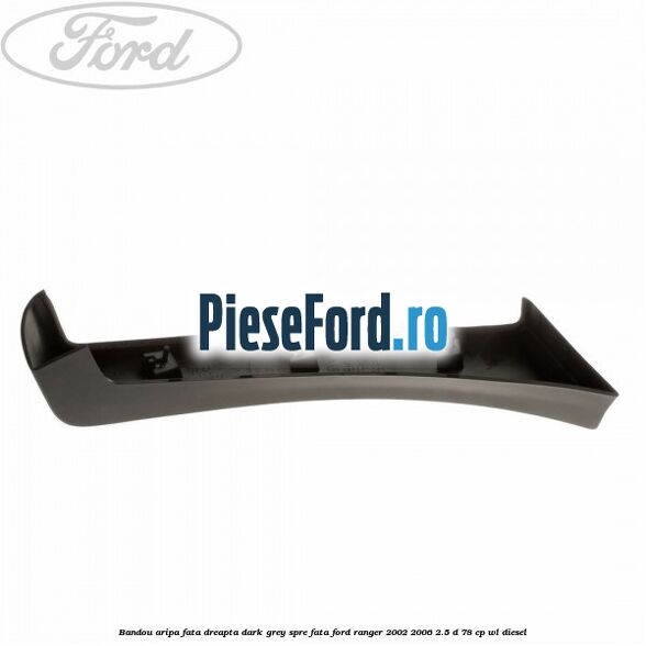 Bandou aripa fata dreapta dark grey spre fata Ford Ranger 2002-2006 2.5 D 78 cp WL diesel