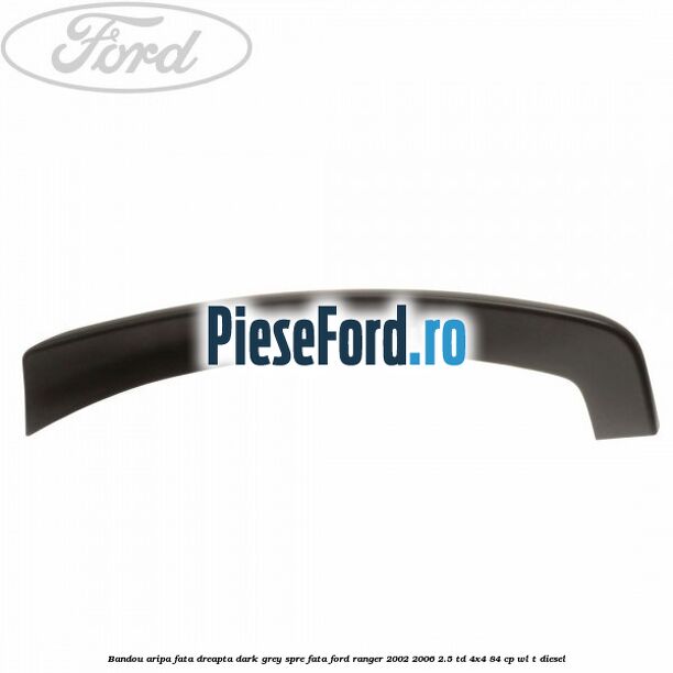 Bandou aripa fata dreapta dark grey spre fata Ford Ranger 2002-2006 2.5 TD 4x4 84 cp WL-T diesel