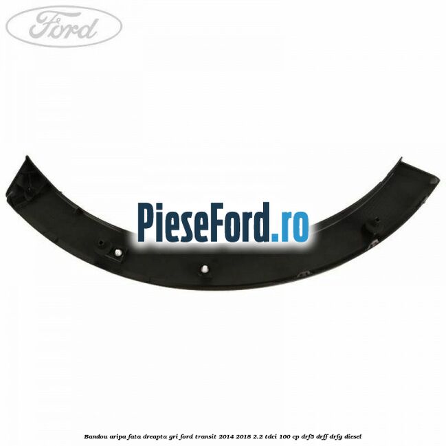Bandou aripa fata dreapta gri Ford Transit 2014-2018 2.2 TDCi 100 cp DRF5, DRFF, DRFG diesel