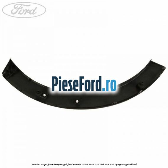 Bandou aripa fata dreapta gri Ford Transit 2014-2018 2.2 TDCi 4x4 125 cp Bandou aripa fata dreapta gri Ford Transit 2014-2018 2.2 TDCi 4x4 125 cp CY24, CYR5 diesel