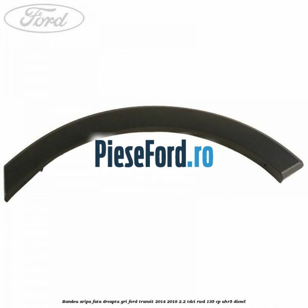 Bandou aripa fata dreapta gri Ford Transit 2014-2018 2.2 TDCi RWD 135 cp Bandou aripa fata dreapta gri Ford Transit 2014-2018 2.2 TDCi RWD 135 cp UHR5 diesel