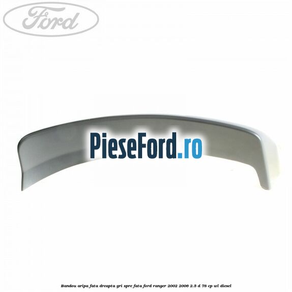 Bandou aripa fata dreapta gri spre fata Ford Ranger 2002-2006 2.5 D 78 cp WL diesel