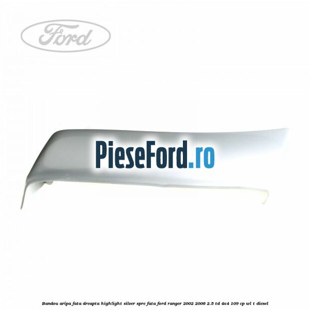 Bandou aripa fata dreapta highlight silver spre fata Ford Ranger 2002-2006 2.5 TD 4x4 109 cp WL-T diesel