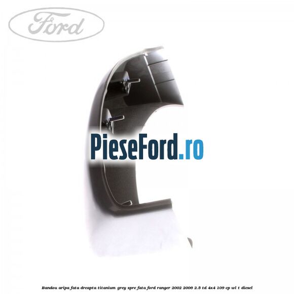 Bandou aripa fata dreapta titanium grey spre fata Ford Ranger 2002-2006 2.5 TD 4x4 109 cp WL-T diesel