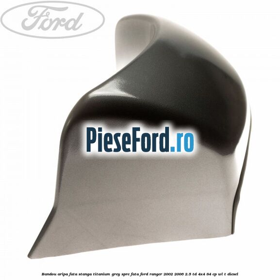 Bandou aripa fata stanga titanium grey spre fata Ford Ranger 2002-2006 2.5 TD 4x4 84 cp WL-T diesel