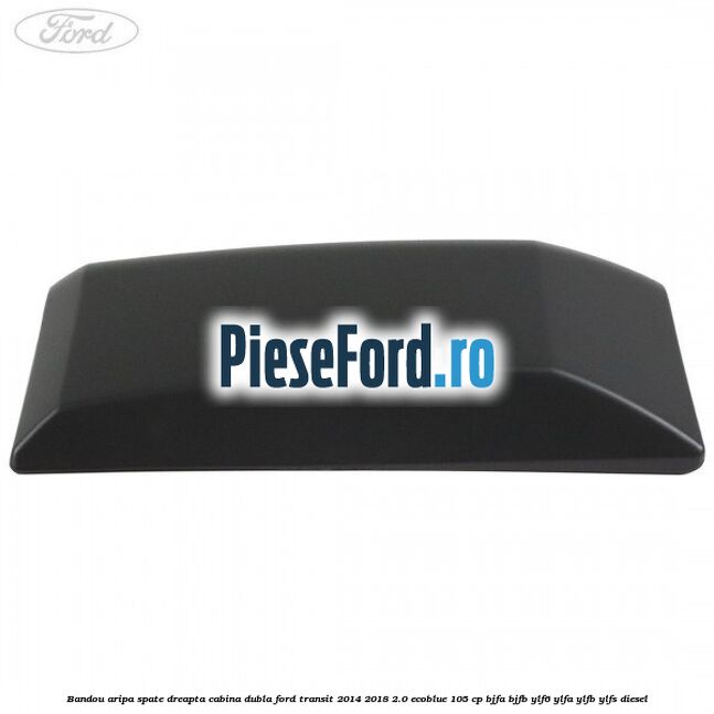 Bandou aripa spate dreapta cabina dubla Ford Transit 2014-2018 2.0 EcoBlue 105 cp Bandou aripa spate dreapta cabina dubla Ford Transit 2014-2018 2.0 EcoBlue 105 cp BJFA, BJFB, YLF6, YLFA, YLFB, YLFS diesel