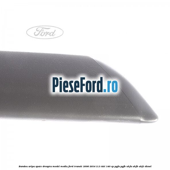 Bandou aripa spate dreapta model mediu Ford Transit 2006-2014 2.2 TDCi 140 cp Bandou aripa spate dreapta model mediu Ford Transit 2006-2014 2.2 TDCi 140 cp PGFA, PGFB, UHFA, UHFB, UHFC diesel