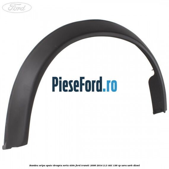 Bandou aripa spate dreapta seria 430E Ford Transit 2006-2014 2.2 TDCi 136 cp Bandou aripa spate dreapta seria 430E Ford Transit 2006-2014 2.2 TDCi 136 cp USRA, USRB diesel
