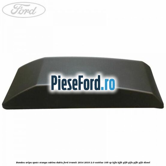 Bandou aripa spate stanga cabina dubla Ford Transit 2014-2018 2.0 EcoBlue 105 cp Bandou aripa spate stanga cabina dubla Ford Transit 2014-2018 2.0 EcoBlue 105 cp BJFA, BJFB, YLF6, YLFA, YLFB, YLFS diesel