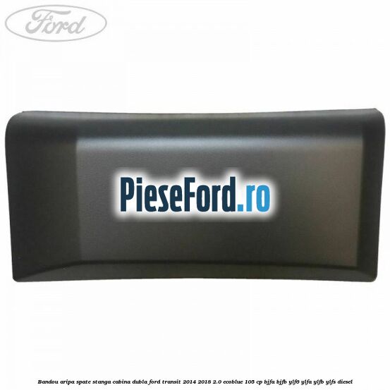 Bandou aripa spate stanga cabina dubla Ford Transit 2014-2018 2.0 EcoBlue 105 cp Bandou aripa spate stanga cabina dubla Ford Transit 2014-2018 2.0 EcoBlue 105 cp BJFA, BJFB, YLF6, YLFA, YLFB, YLFS diesel