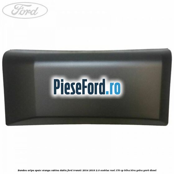 Bandou aripa spate stanga cabina dubla Ford Transit 2014-2018 2.0 EcoBlue RWD 170 cp Bandou aripa spate stanga cabina dubla Ford Transit 2014-2018 2.0 EcoBlue RWD 170 cp BLHA, BLRA, YNHA, YNR6 diesel