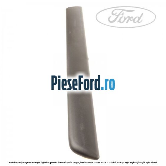 Bandou aripa spate stanga inferior panou lateral serie lunga Ford Transit 2006-2014 2.2 TDCi 115 cp Bandou aripa spate stanga inferior panou lateral serie lunga Ford Transit 2006-2014 2.2 TDCi 115 cp SRFA, SRFB, SRFC, SRFD, SRFE diesel
