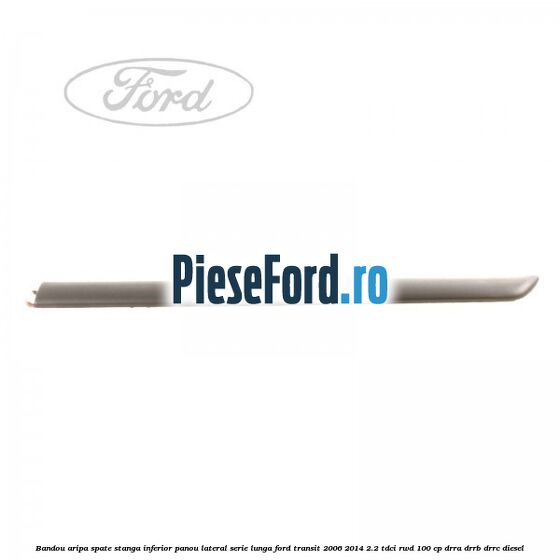 Bandou aripa spate stanga inferior panou lateral serie lunga Ford Transit 2006-2014 2.2 TDCi RWD 100 cp DRRA, DRRB, DRRC diesel
