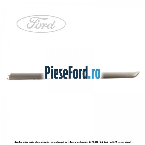 Bandou aripa spate stanga inferior panou lateral serie lunga Ford Transit 2006-2014 2.2 TDCi RWD 155 cp CVRC diesel