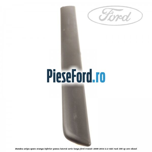Bandou aripa spate stanga inferior panou lateral serie lunga Ford Transit 2006-2014 2.2 TDCi RWD 155 cp Bandou aripa spate stanga inferior panou lateral serie lunga Ford Transit 2006-2014 2.2 TDCi RWD 155 cp CVRC diesel