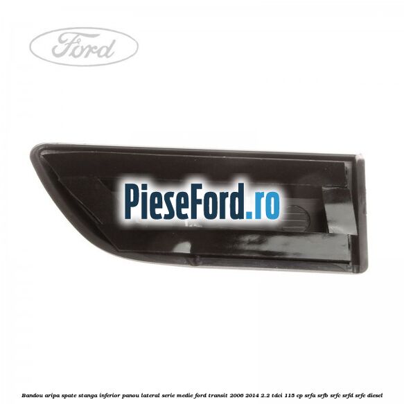Bandou aripa spate stanga inferior panou lateral serie medie Ford Transit 2006-2014 2.2 TDCi 115 cp SRFA, SRFB, SRFC, SRFD, SRFE diesel