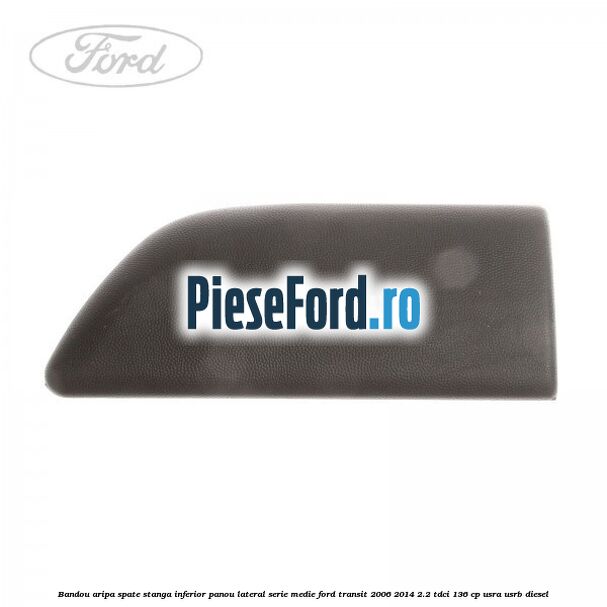 Bandou aripa spate stanga inferior panou lateral serie medie Ford Transit 2006-2014 2.2 TDCi 136 cp USRA, USRB diesel