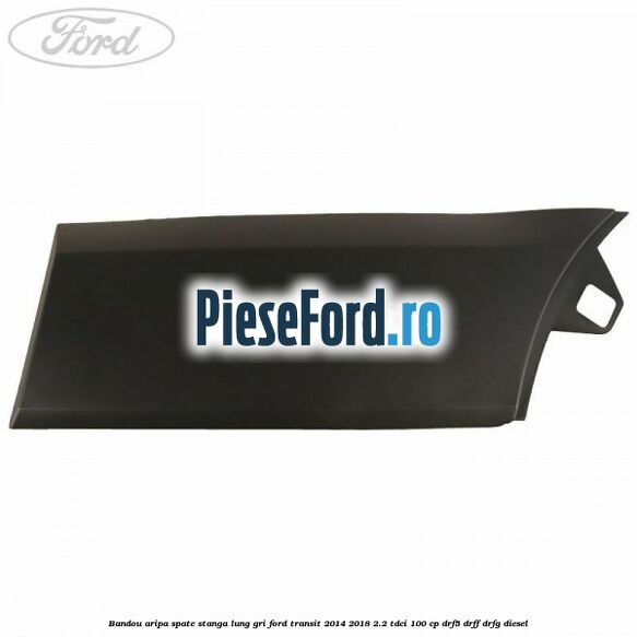 Bandou aripa spate stanga lung gri Ford Transit 2014-2018 2.2 TDCi 100 cp DRF5, DRFF, DRFG diesel