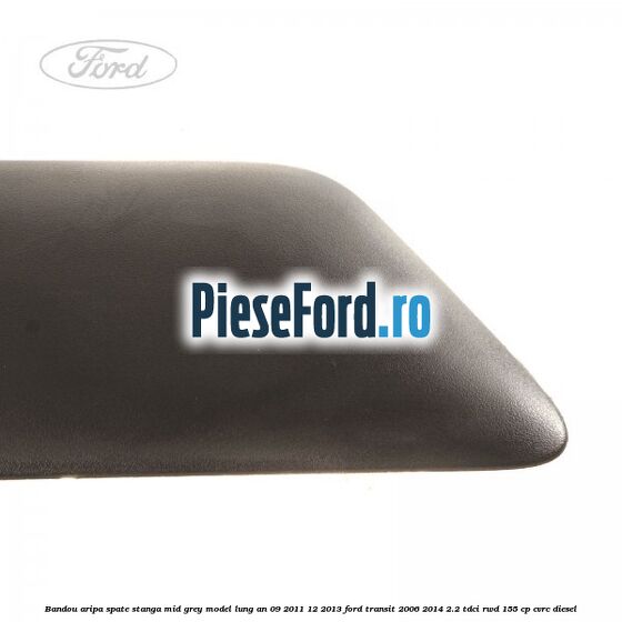 Bandou aripa spate stanga mid grey model lung an 09/2011-12/2013 Ford Transit 2006-2014 2.2 TDCi RWD 155 cp CVRC diesel