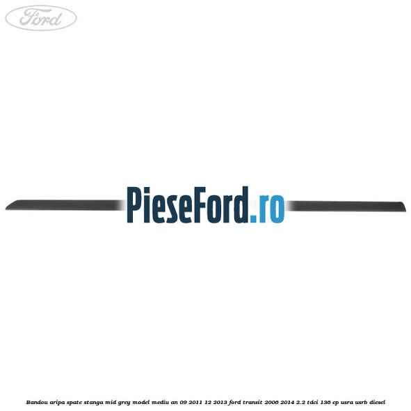 Bandou aripa spate stanga mid grey model mediu an 09/2011-12/2013 Ford Transit 2006-2014 2.2 TDCi 136 cp USRA, USRB diesel