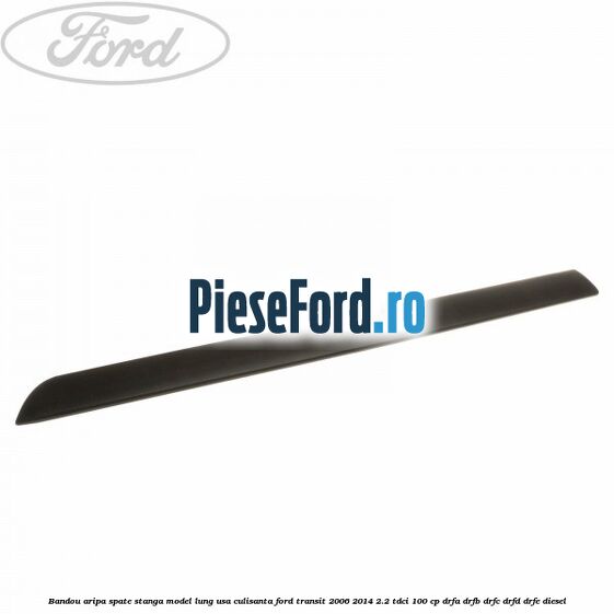 Bandou aripa spate stanga model lung usa culisanta Ford Transit 2006-2014 2.2 TDCi 100 cp Bandou aripa spate stanga model lung usa culisanta Ford Transit 2006-2014 2.2 TDCi 100 cp DRFA, DRFB, DRFC, DRFD, DRFE diesel
