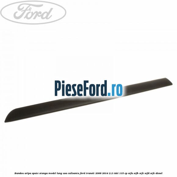 Bandou aripa spate stanga model lung usa culisanta Ford Transit 2006-2014 2.2 TDCi 115 cp Bandou aripa spate stanga model lung usa culisanta Ford Transit 2006-2014 2.2 TDCi 115 cp SRFA, SRFB, SRFC, SRFD, SRFE diesel