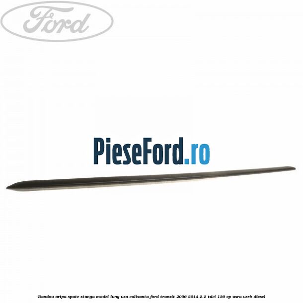 Bandou aripa spate stanga model lung usa culisanta Ford Transit 2006-2014 2.2 TDCi 136 cp Bandou aripa spate stanga model lung usa culisanta Ford Transit 2006-2014 2.2 TDCi 136 cp USRA, USRB diesel