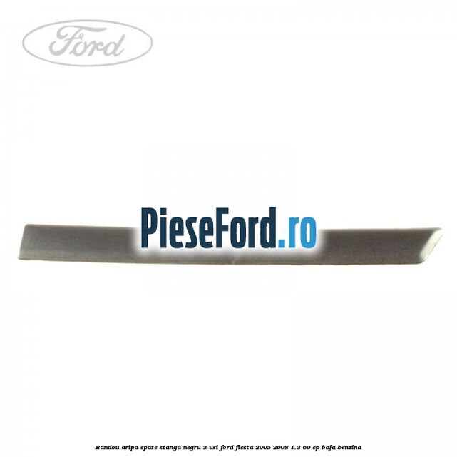 Bandou aripa spate stanga negru 3 usi Ford Fiesta 2005-2008 1.3 60 cp Bandou aripa spate stanga negru 3 usi Ford Fiesta 2005-2008 1.3 60 cp BAJA benzina