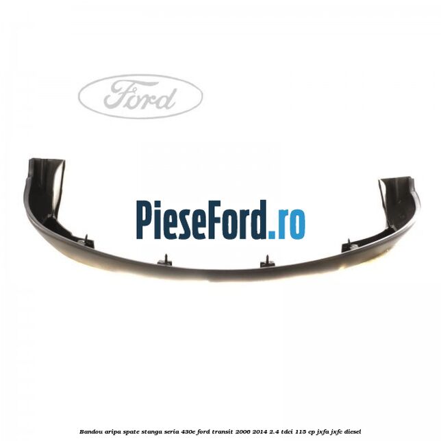 Bandou aripa spate stanga seria 430E Ford Transit 2006-2014 2.4 TDCi 115 cp Bandou aripa spate stanga seria 430E Ford Transit 2006-2014 2.4 TDCi 115 cp JXFA, JXFC diesel