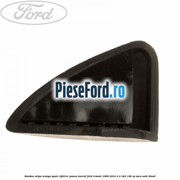 Bandou aripa stanga spate inferior panou lateral Ford Transit 2006-2014 2.2 TDCi 136 cp USRA, USRB diesel